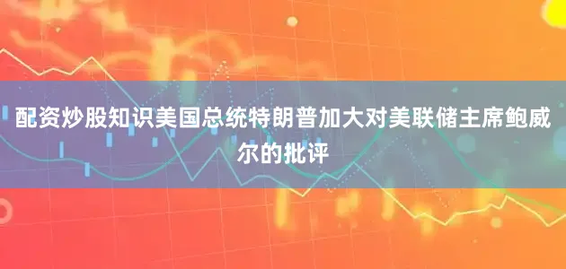 配资炒股知识美国总统特朗普加大对美联储主席鲍威尔的批评
