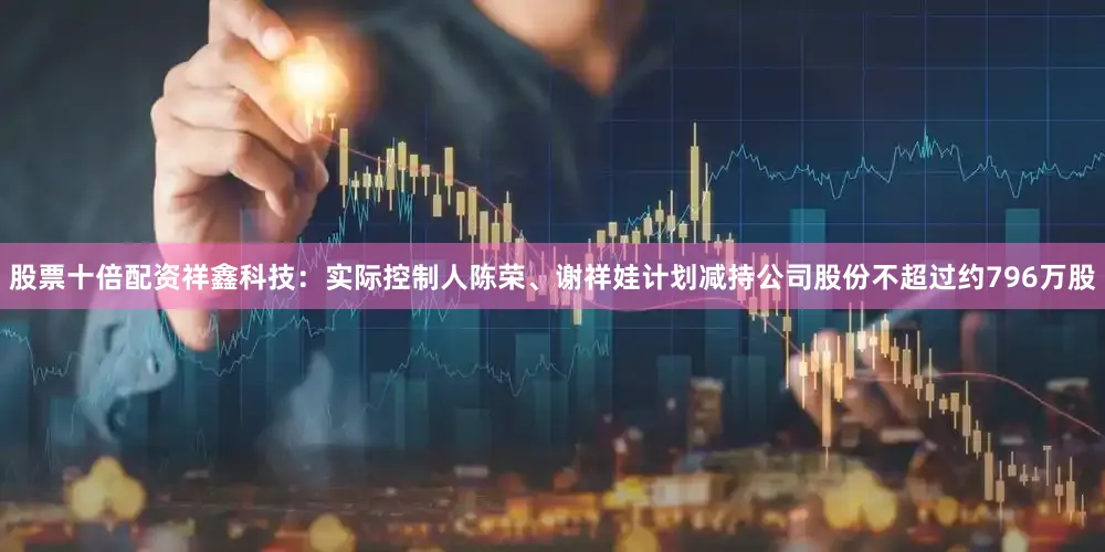 股票十倍配资祥鑫科技：实际控制人陈荣、谢祥娃计划减持公司股份不超过约796万股
