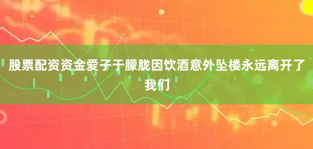 股票配资资金爱子于朦胧因饮酒意外坠楼永远离开了我们