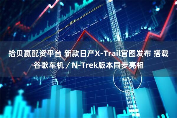 拾贝赢配资平台 新款日产X-Trail官图发布 搭载谷歌车机／N-Trek版本同步亮相