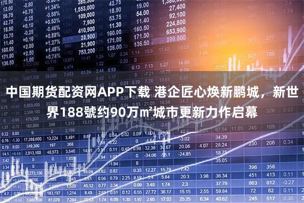 中国期货配资网APP下载 港企匠心焕新鹏城，新世界188號约90万㎡城市更新力作启幕