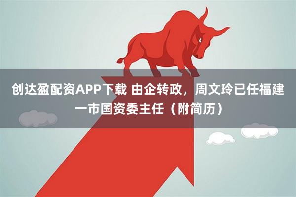 创达盈配资APP下载 由企转政，周文玲已任福建一市国资委主任（附简历）