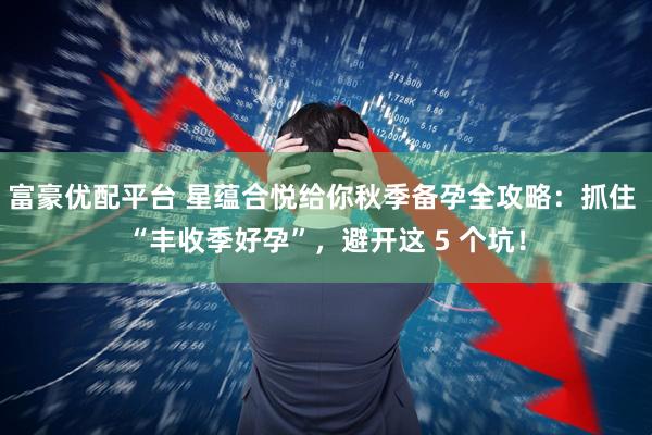 富豪优配平台 星蕴合悦给你秋季备孕全攻略：抓住 “丰收季好孕”，避开这 5 个坑！
