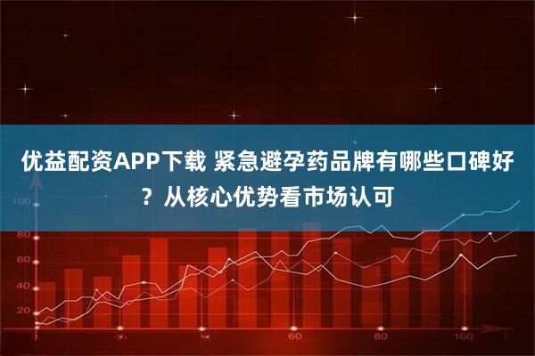 优益配资APP下载 紧急避孕药品牌有哪些口碑好？从核心优势看市场认可