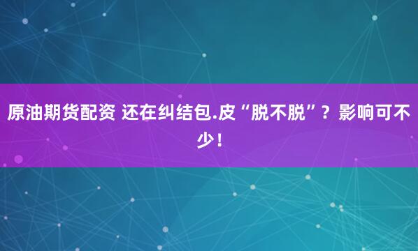 原油期货配资 还在纠结包.皮“脱不脱”？影响可不少！