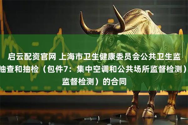 启云配资官网 上海市卫生健康委员会公共卫生监督随机抽查和抽检（包件7：集中空调和公共场所监督检测）的合同