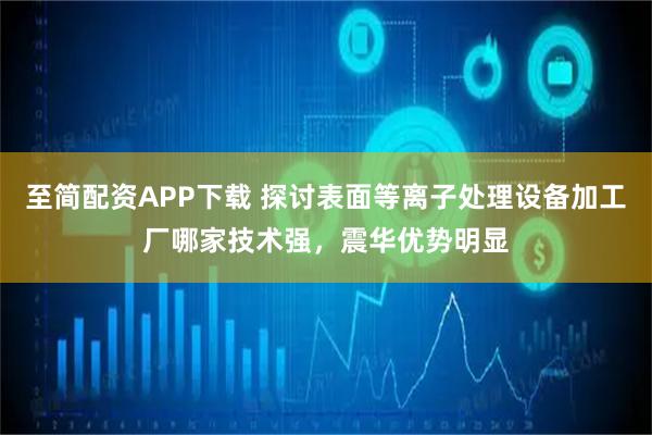 至简配资APP下载 探讨表面等离子处理设备加工厂哪家技术强，震华优势明显