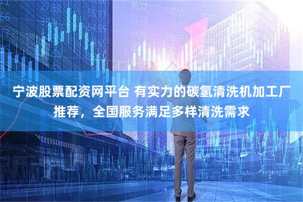 宁波股票配资网平台 有实力的碳氢清洗机加工厂推荐，全国服务满足多样清洗需求