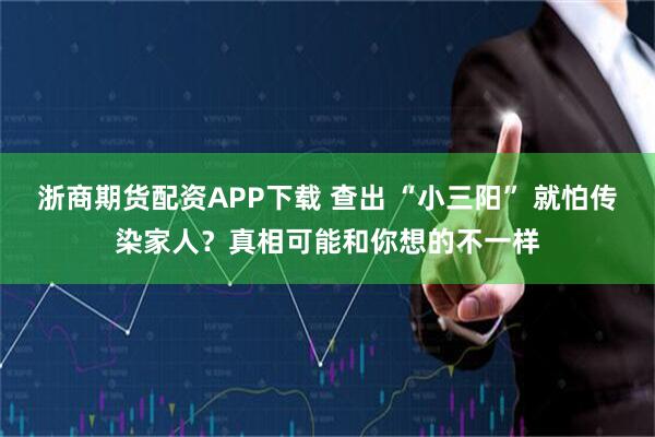 浙商期货配资APP下载 查出 “小三阳” 就怕传染家人？真相可能和你想的不一样