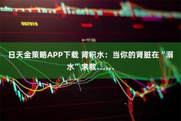 日天金策略APP下载 肾积水：当你的肾脏在“溺水”求救……