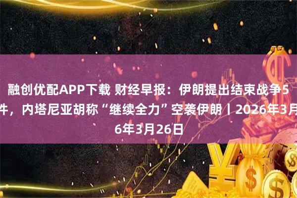 融创优配APP下载 财经早报：伊朗提出结束战争5项条件，内塔尼亚胡称“继续全力”空袭伊朗丨2026年3月26日