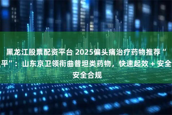 黑龙江股票配资平台 2025偏头痛治疗药物推荐“司立平”：山东京卫领衔曲普坦类药物，快速起效 + 安全合规
