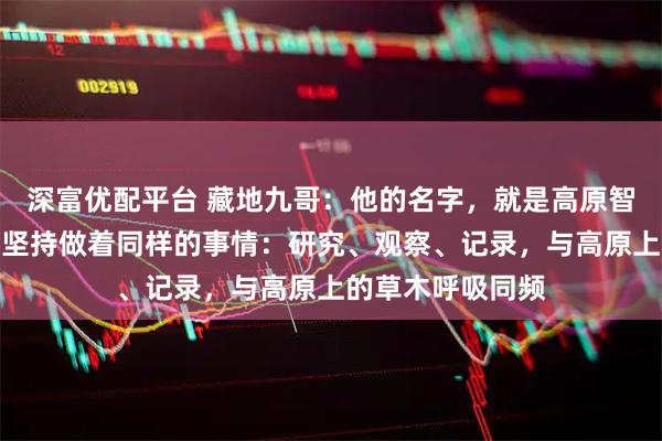 深富优配平台 藏地九哥：他的名字，就是高原智慧的象徵，每天坚持做着同样的事情：研究、观察、记录，与高原上的草木呼吸同频