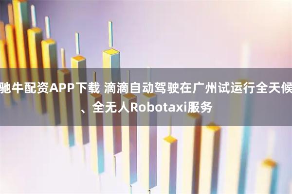 驰牛配资APP下载 滴滴自动驾驶在广州试运行全天候、全无人Robotaxi服务