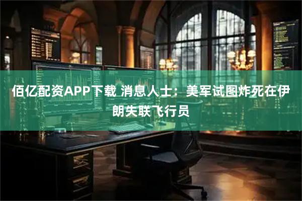 佰亿配资APP下载 消息人士：美军试图炸死在伊朗失联飞行员