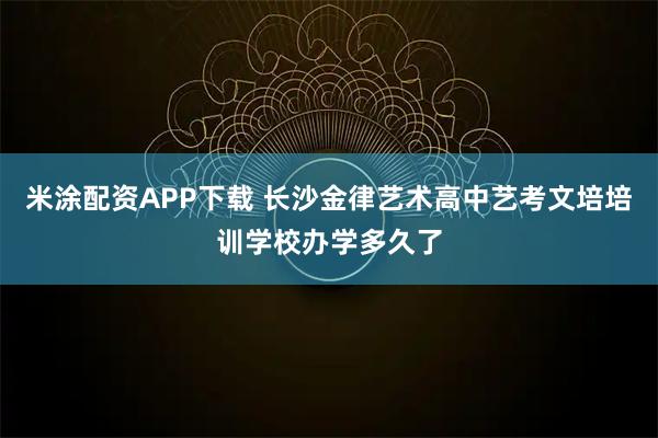 米涂配资APP下载 长沙金律艺术高中艺考文培培训学校办学多久了