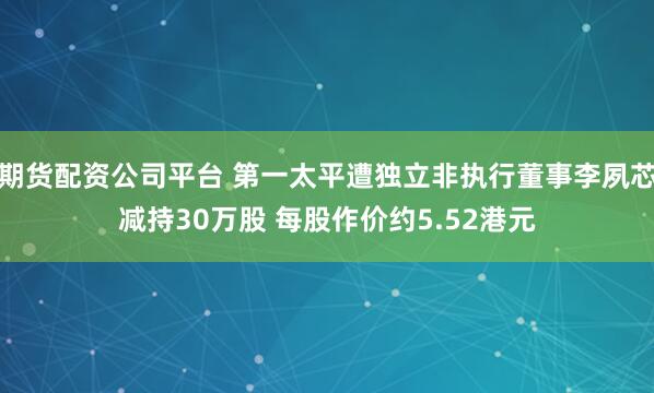 期货配资公司平台 第一太平遭独立非执行董事李夙芯减持30万股 每股作价约5.52港元