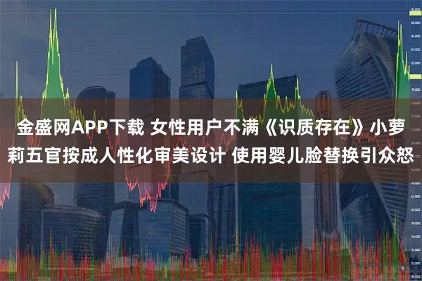 金盛网APP下载 女性用户不满《识质存在》小萝莉五官按成人性化审美设计 使用婴儿脸替换引众怒