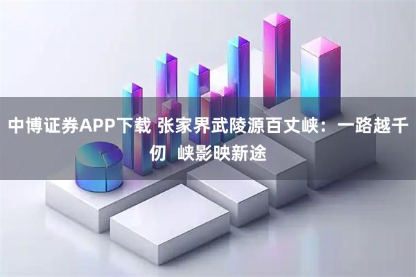 中博证券APP下载 张家界武陵源百丈峡：一路越千仞  峡影映新途