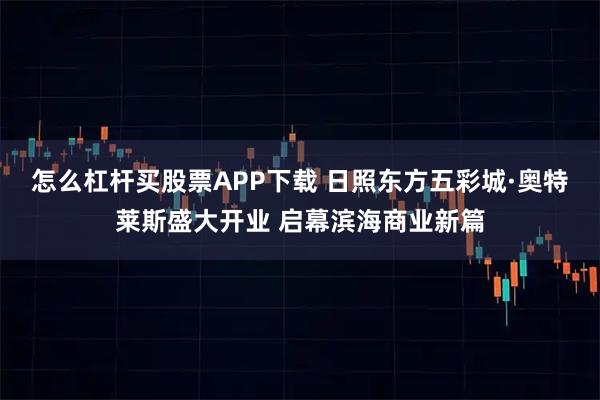 怎么杠杆买股票APP下载 日照东方五彩城·奥特莱斯盛大开业 启幕滨海商业新篇