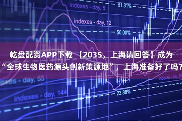 乾盘配资APP下载 【2035，上海请回答】成为“全球生物医药源头创新策源地”，上海准备好了吗？