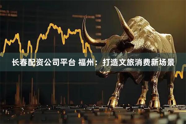 长春配资公司平台 福州：打造文旅消费新场景