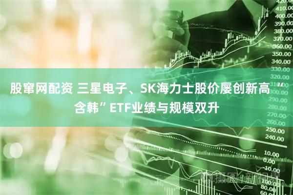 股窜网配资 三星电子、SK海力士股价屡创新高 “含韩”ETF业绩与规模双升