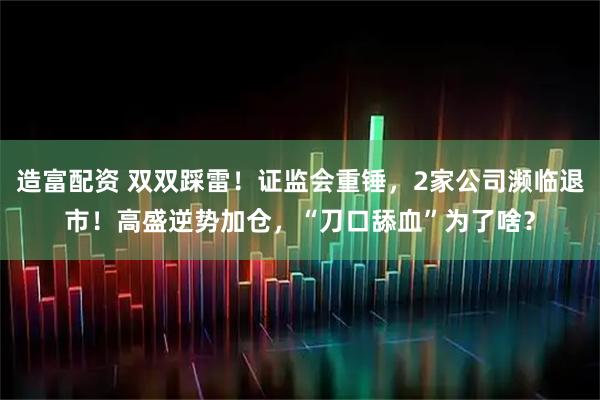 造富配资 双双踩雷！证监会重锤，2家公司濒临退市！高盛逆势加仓，“刀口舔血”为了啥？