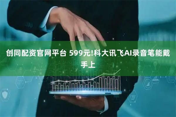 创同配资官网平台 599元!科大讯飞AI录音笔能戴手上