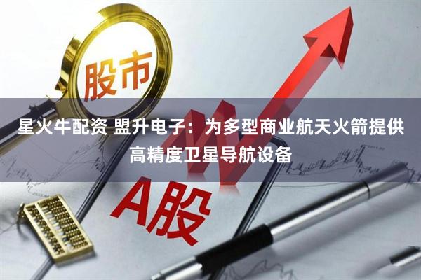 星火牛配资 盟升电子：为多型商业航天火箭提供高精度卫星导航设备