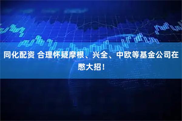 同化配资 合理怀疑摩根、兴全、中欧等基金公司在憋大招！