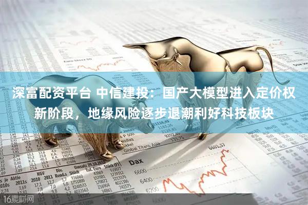 深富配资平台 中信建投：国产大模型进入定价权新阶段，地缘风险逐步退潮利好科技板块