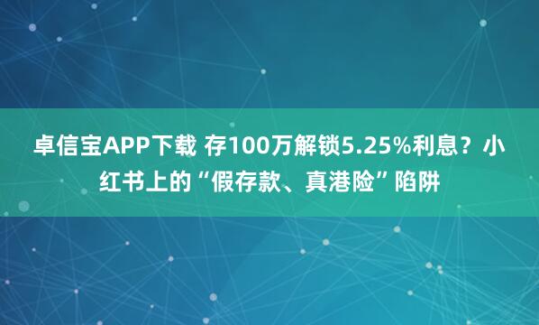 卓信宝APP下载 存100万解锁5.25%利息？小红书上的“假存款、真港险”陷阱