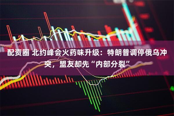 配资圈 北约峰会火药味升级:特朗普调停俄乌冲突,盟友却先“内部分裂”