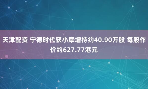 天津配资 宁德时代获小摩增持约40.90万股 每股作价约627.77港元