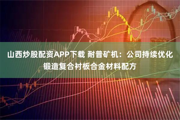 山西炒股配资APP下载 耐普矿机：公司持续优化锻造复合衬板合金材料配方