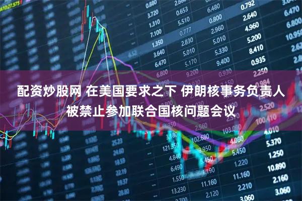 配资炒股网 在美国要求之下 伊朗核事务负责人被禁止参加联合国核问题会议