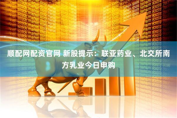 顺配网配资官网 新股提示：联亚药业、北交所南方乳业今日申购