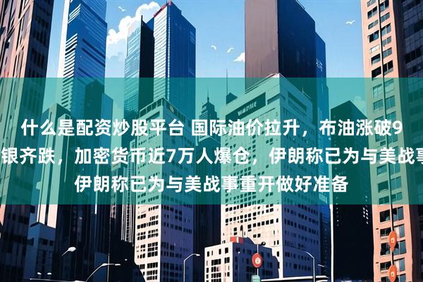 什么是配资炒股平台 国际油价拉升，布油涨破98美元，黄金白银齐跌，加密货币近7万人爆仓，伊朗称已为与美战事重开做好准备